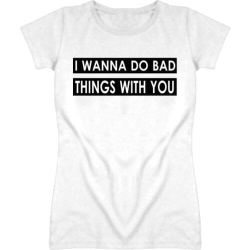 I Wanna Do Bad Things With You Print Women Tshirts Cotton Casual Funny t Shirt For Lady Top Tee Hipster White Drop Ship H-71